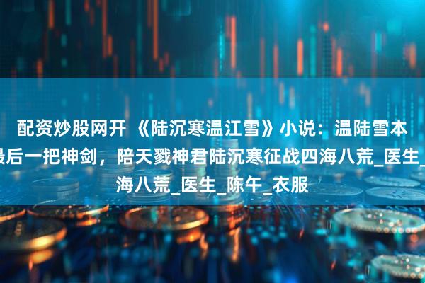 配资炒股网开 《陆沉寒温江雪》小说：温陆雪本是天地间最后一把神剑，陪天戮神君陆沉寒征战四海八荒_医生_陈午_衣服