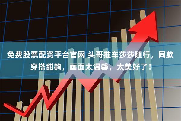 免费股票配资平台官网 头哥推车莎莎随行，同款穿搭甜齁，画面太温馨，太美好了！