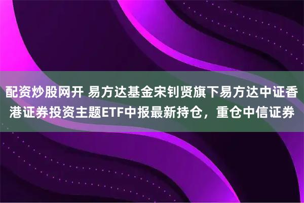 配资炒股网开 易方达基金宋钊贤旗下易方达中证香港证券投资主题ETF中报最新持仓，重仓中信证券