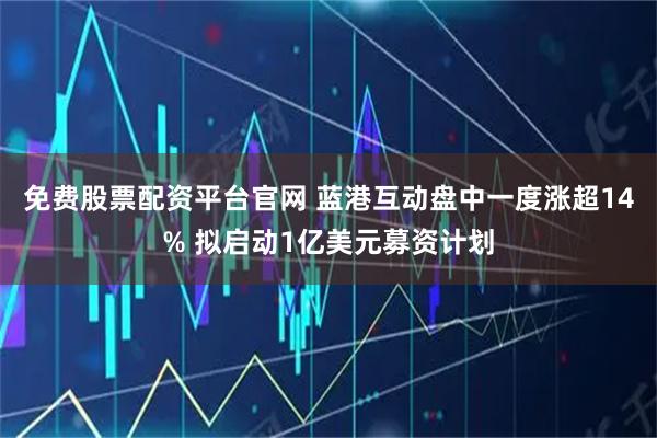 免费股票配资平台官网 蓝港互动盘中一度涨超14% 拟启动1亿美元募资计划