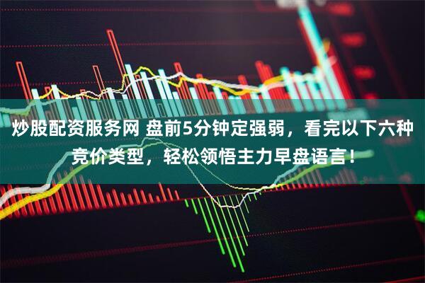 炒股配资服务网 盘前5分钟定强弱，看完以下六种竞价类型，轻松领悟主力早盘语言！