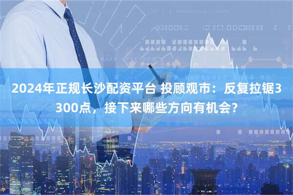 2024年正规长沙配资平台 投顾观市：反复拉锯3300点，接下来哪些方向有机会？