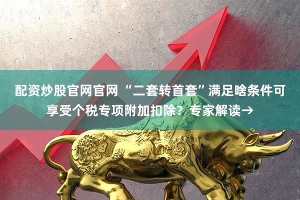 配资炒股官网官网 “二套转首套”满足啥条件可享受个税专项附加扣除？专家解读→
