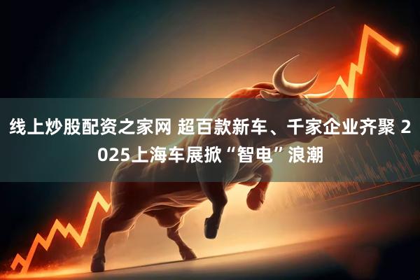 线上炒股配资之家网 超百款新车、千家企业齐聚 2025上海车展掀“智电”浪潮