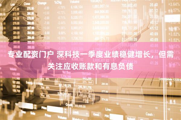 专业配资门户 深科技一季度业绩稳健增长，但需关注应收账款和有息负债