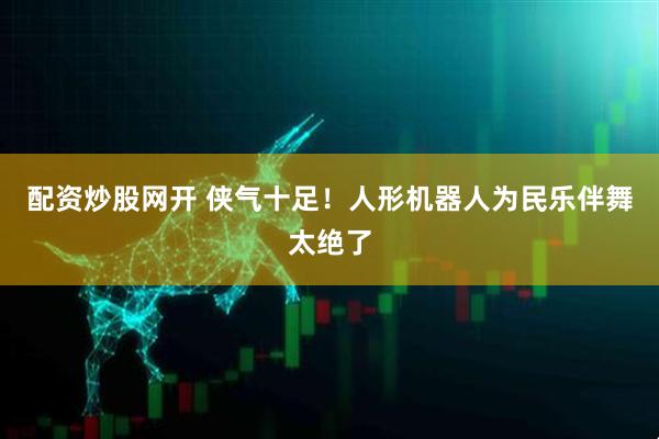 配资炒股网开 侠气十足！人形机器人为民乐伴舞太绝了