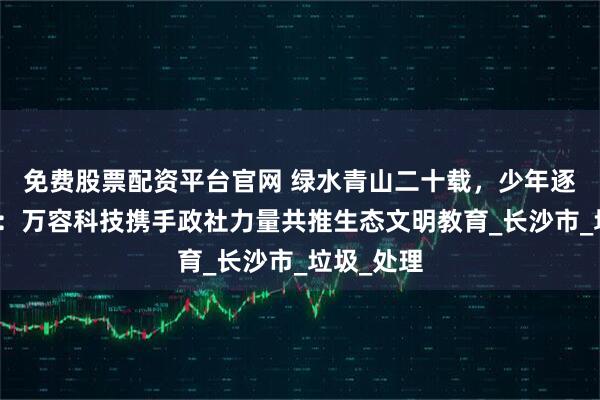 免费股票配资平台官网 绿水青山二十载，少年逐绿向未来：万容科技携手政社力量共推生态文明教育_长沙市_垃圾_处理