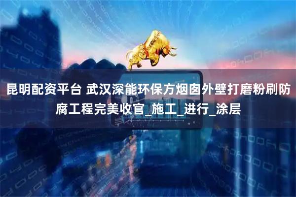 昆明配资平台 武汉深能环保方烟囱外壁打磨粉刷防腐工程完美收官_施工_进行_涂层